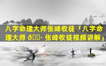 八字命理大师张峰收徒「八字命理大师 🌷 张峰收徒视频讲解」